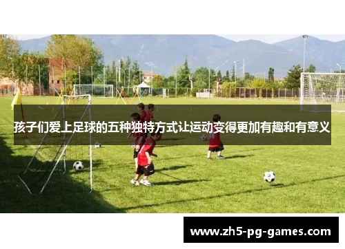 孩子们爱上足球的五种独特方式让运动变得更加有趣和有意义