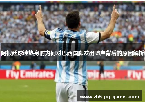 阿根廷球迷热身时为何对巴西国脚发出嘘声背后的原因解析