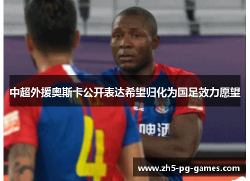 中超外援奥斯卡公开表达希望归化为国足效力愿望